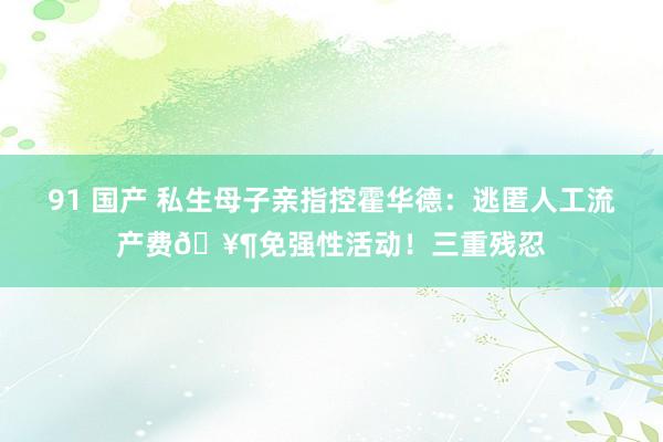 91 国产 私生母子亲指控霍华德：逃匿人工流产费🥶免强性活动！三重残忍