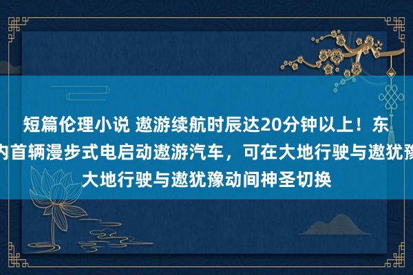短篇伦理小说 遨游续航时辰达20分钟以上！东南大学发布国内首辆漫步式电启动遨游汽车，可在大地行驶与遨犹豫动间神圣切换