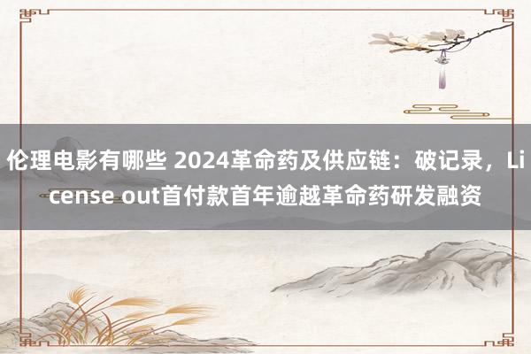 伦理电影有哪些 2024革命药及供应链：破记录，License out首付款首年逾越革命药研发融资
