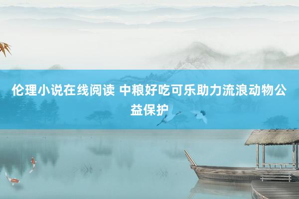 伦理小说在线阅读 中粮好吃可乐助力流浪动物公益保护