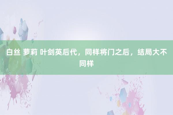 白丝 萝莉 叶剑英后代，同样将门之后，结局大不同样