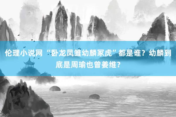 伦理小说网 “卧龙凤雏幼麟冢虎”都是谁？幼麟到底是周瑜也曾姜维？