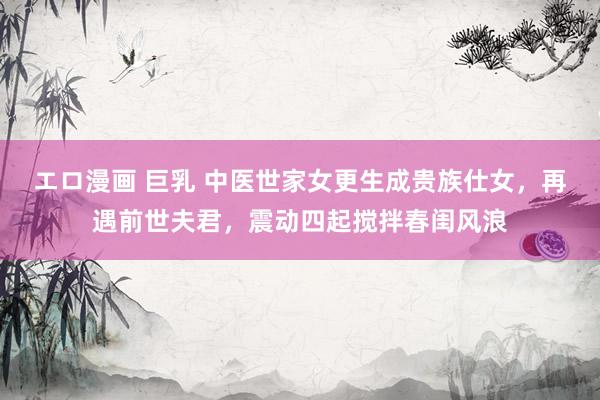 エロ漫画 巨乳 中医世家女更生成贵族仕女，再遇前世夫君，震动四起搅拌春闺风浪