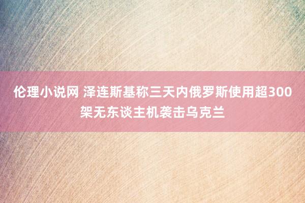伦理小说网 泽连斯基称三天内俄罗斯使用超300架无东谈主机袭击乌克兰