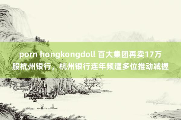 porn hongkongdoll 百大集团再卖17万股杭州银行，杭州银行连年频遭多位推动减握