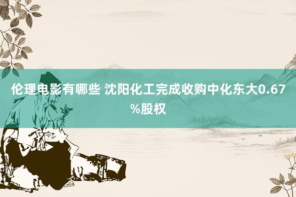 伦理电影有哪些 沈阳化工完成收购中化东大0.67%股权