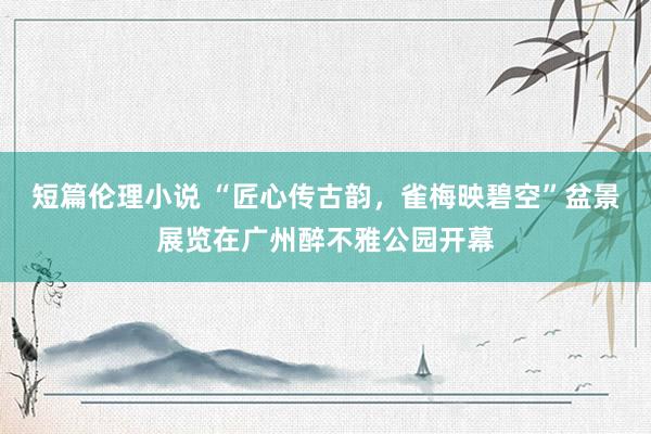 短篇伦理小说 “匠心传古韵，雀梅映碧空”盆景展览在广州醉不雅公园开幕