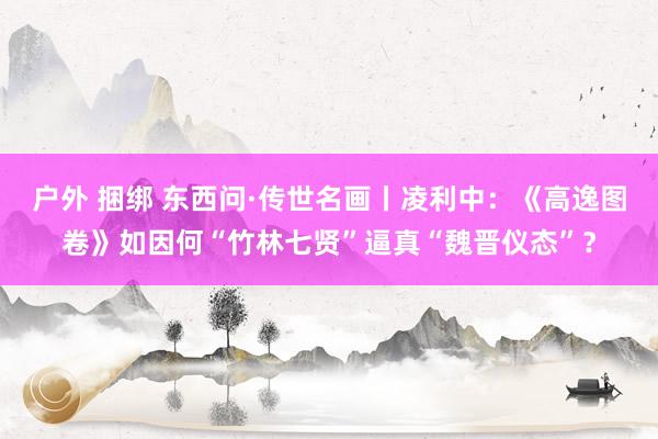 户外 捆绑 东西问·传世名画丨凌利中：《高逸图卷》如因何“竹林七贤”逼真“魏晋仪态”？