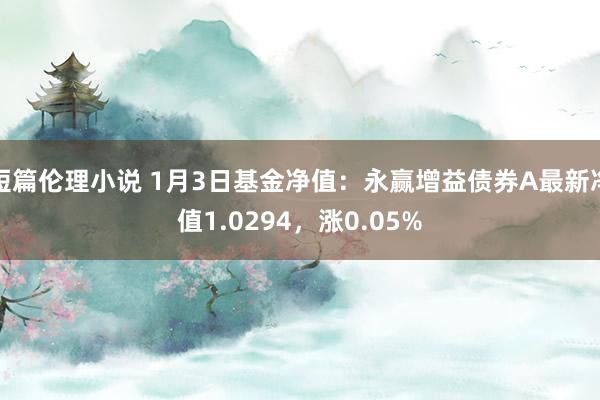 短篇伦理小说 1月3日基金净值：永赢增益债券A最新净值1.0294，涨0.05%