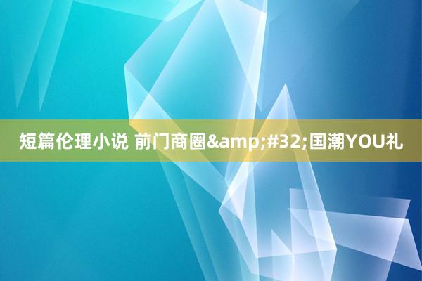 短篇伦理小说 前门商圈&#32;国潮YOU礼