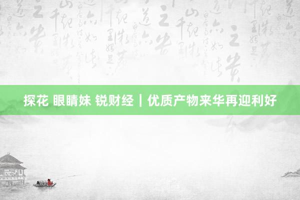 探花 眼睛妹 锐财经｜优质产物来华再迎利好