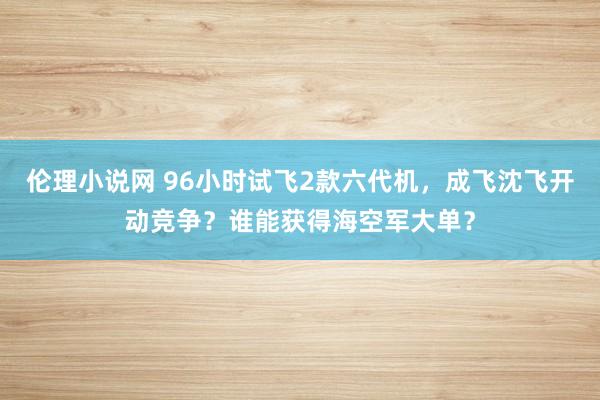 伦理小说网 96小时试飞2款六代机，成飞沈飞开动竞争？谁能获得海空军大单？