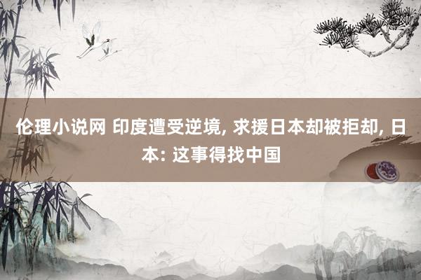 伦理小说网 印度遭受逆境， 求援日本却被拒却， 日本: 这事得找中国