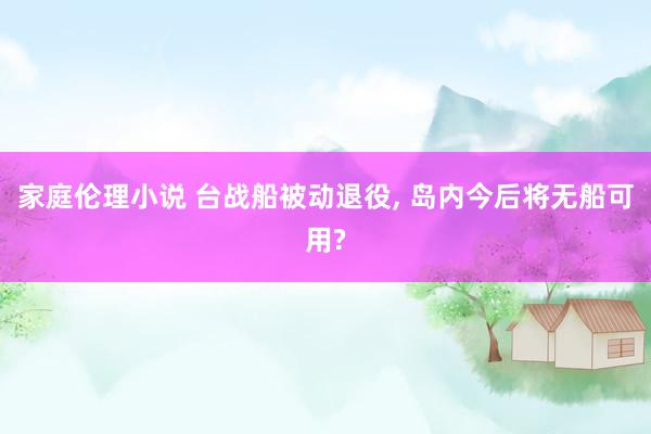 家庭伦理小说 台战船被动退役， 岛内今后将无船可用?