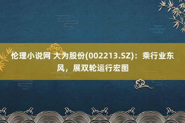 伦理小说网 大为股份(002213.SZ)：乘行业东风，展双轮运行宏图