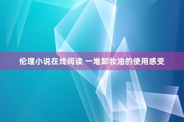 伦理小说在线阅读 一堆卸妆油的使用感受