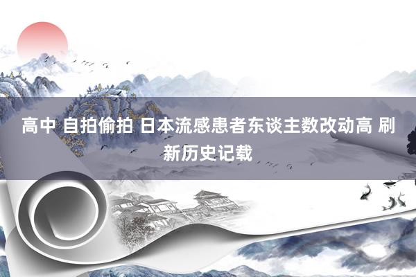 高中 自拍偷拍 日本流感患者东谈主数改动高 刷新历史记载