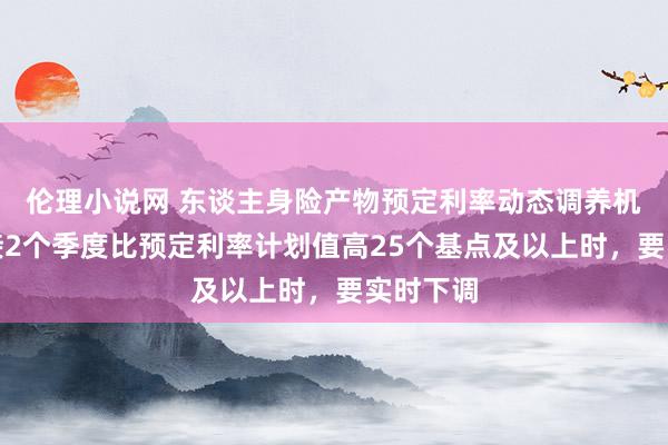 伦理小说网 东谈主身险产物预定利率动态调养机制：承接2个季度比预定利率计划值高25个基点及以上时，要实时下调