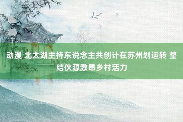 动漫 北太湖主持东说念主共创计在苏州划运转 整结伙源激昂乡村活力