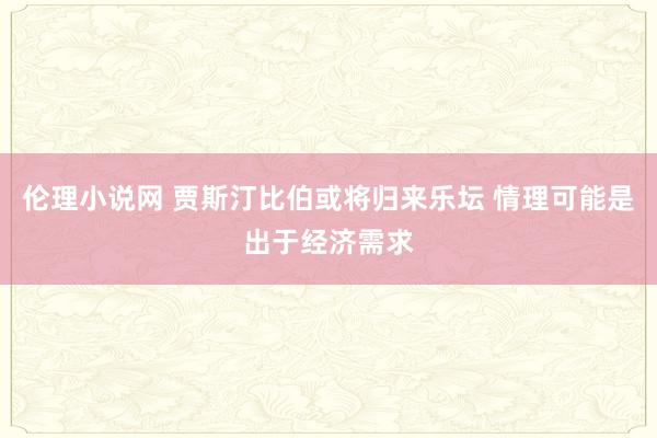伦理小说网 贾斯汀比伯或将归来乐坛 情理可能是出于经济需求