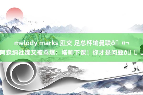 melody marks 肛交 足总杯输曼联🤬阿森纳社媒又被骂爆：塔帅下课！你才是问题👎