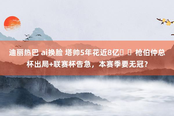 迪丽热巴 ai换脸 塔帅5年花近8亿❗️枪伯仲总杯出局+联赛杯告急，本赛季要无冠？