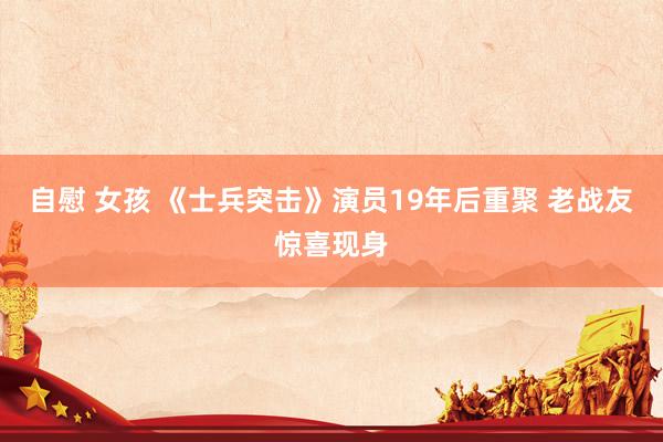 自慰 女孩 《士兵突击》演员19年后重聚 老战友惊喜现身