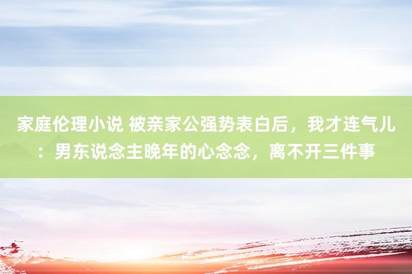 家庭伦理小说 被亲家公强势表白后，我才连气儿：男东说念主晚年的心念念，离不开三件事