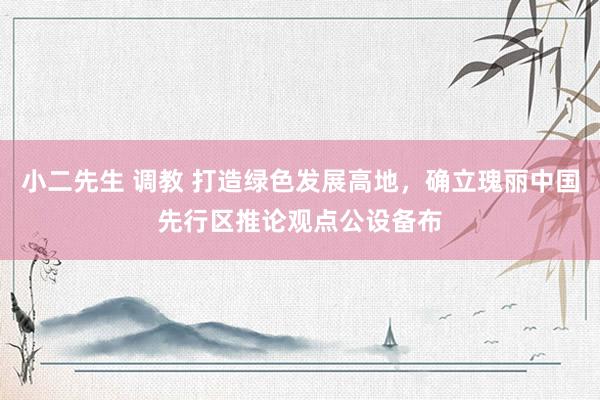 小二先生 调教 打造绿色发展高地，确立瑰丽中国先行区推论观点公设备布