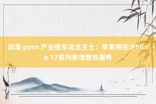 动漫 porn 产业链东说念主士：苹果将在iPhone 17系列新增散热器件