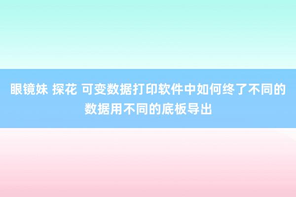 眼镜妹 探花 可变数据打印软件中如何终了不同的数据用不同的底板导出