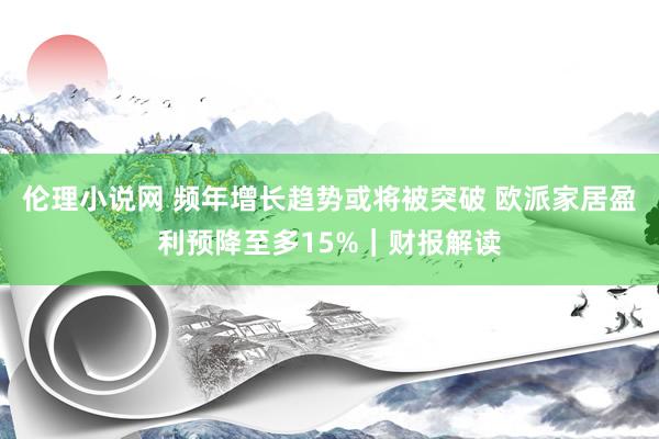 伦理小说网 频年增长趋势或将被突破 欧派家居盈利预降至多15%｜财报解读