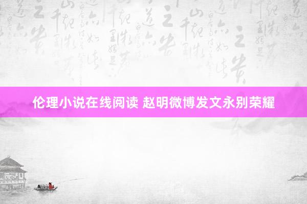 伦理小说在线阅读 赵明微博发文永别荣耀