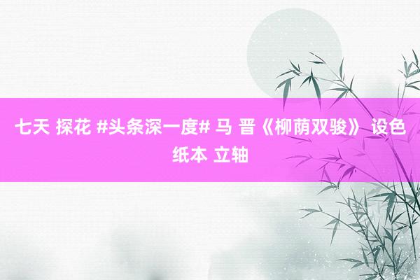 七天 探花 #头条深一度# 马 晋《柳荫双骏》 设色纸本 立轴