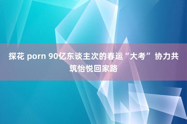 探花 porn 90亿东谈主次的春运“大考” 协力共筑怡悦回家路