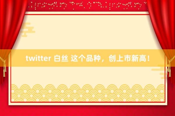 twitter 白丝 这个品种，创上市新高！