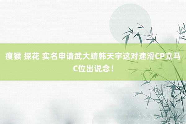 瘦猴 探花 实名申请武大靖韩天宇这对速滑CP立马C位出说念！