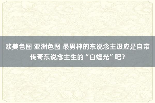 欧美色图 亚洲色图 最男神的东说念主设应是自带传奇东说念主生的“白蟾光”吧？