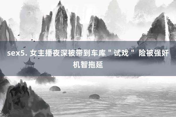 sex5. 女主播夜深被带到车库＂试戏＂ 险被强奸机智拖延