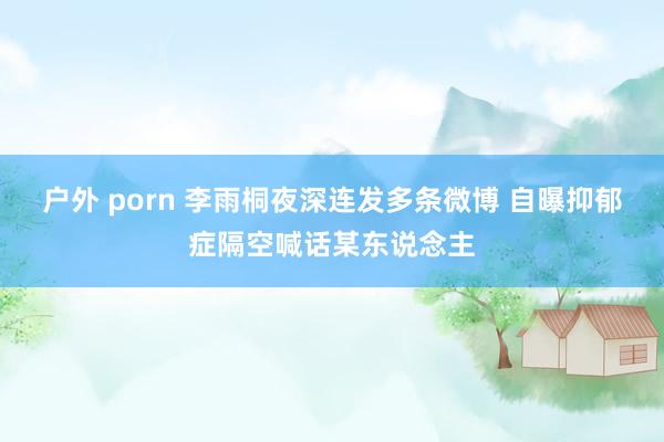 户外 porn 李雨桐夜深连发多条微博 自曝抑郁症隔空喊话某东说念主