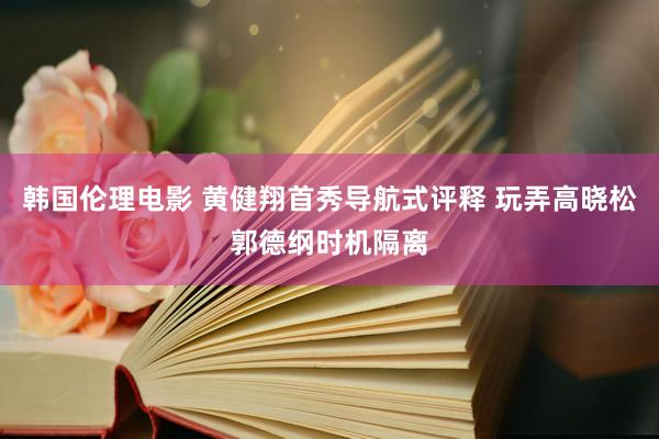 韩国伦理电影 黄健翔首秀导航式评释 玩弄高晓松郭德纲时机隔离