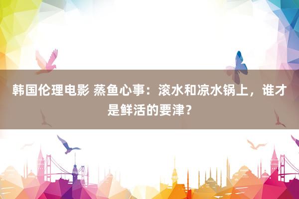 韩国伦理电影 蒸鱼心事：滚水和凉水锅上，谁才是鲜活的要津？