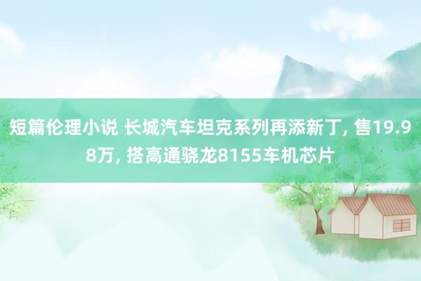 短篇伦理小说 长城汽车坦克系列再添新丁， 售19.98万， 搭高通骁龙8155车机芯片