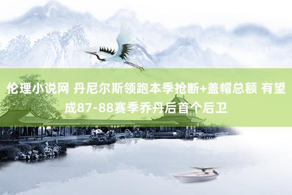 伦理小说网 丹尼尔斯领跑本季抢断+盖帽总额 有望成87-88赛季乔丹后首个后卫