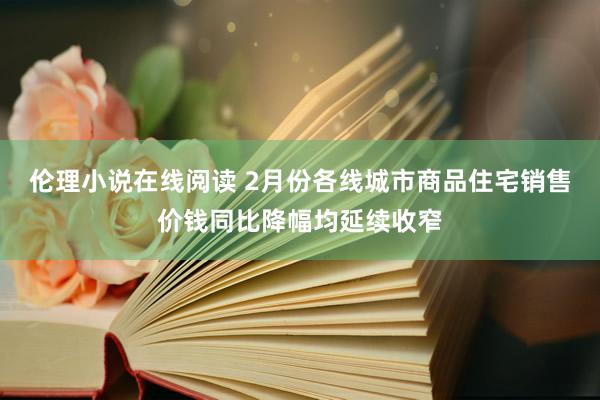 伦理小说在线阅读 2月份各线城市商品住宅销售价钱同比降幅均延续收窄