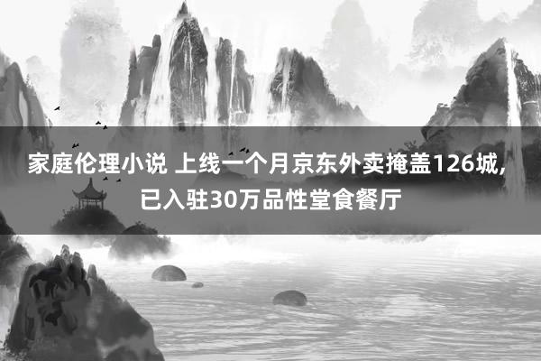 家庭伦理小说 上线一个月京东外卖掩盖126城， 已入驻30万品性堂食餐厅