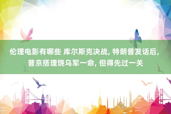伦理电影有哪些 库尔斯克决战， 特朗普发话后， 普京搭理饶乌军一命， 但得先过一关