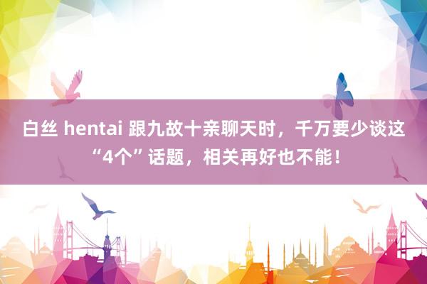 白丝 hentai 跟九故十亲聊天时，千万要少谈这“4个”话题，相关再好也不能！