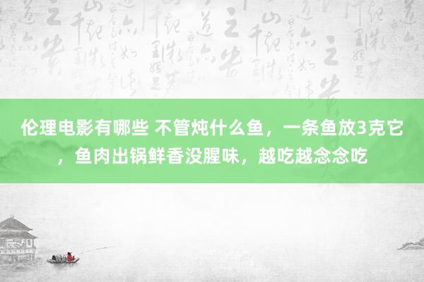 伦理电影有哪些 不管炖什么鱼，一条鱼放3克它，鱼肉出锅鲜香没腥味，越吃越念念吃