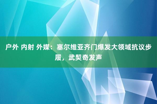 户外 内射 外媒：塞尔维亚齐门爆发大领域抗议步履，武契奇发声